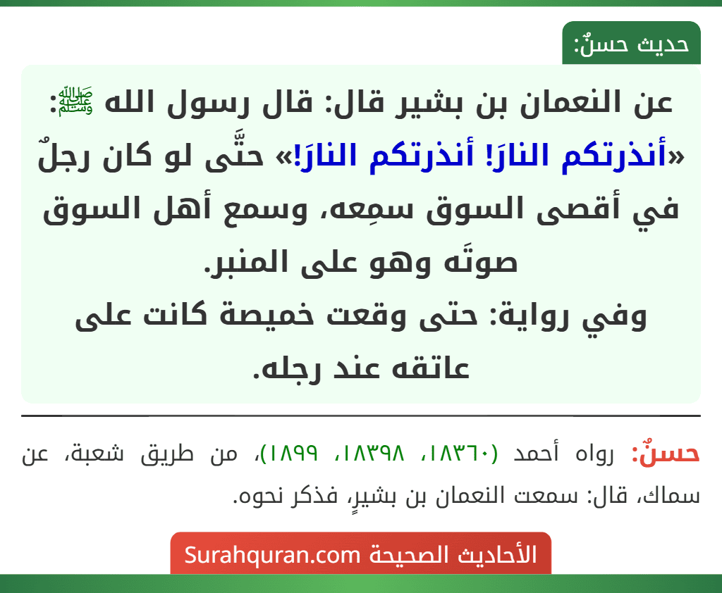 عن النعمان بن بشير قال: قال رسول الله ﷺ: «أنذرتكم النارَ! أنذرتكم النارَ!» حتَّى لو كان رجلٌ في أقصى السوق سمِعه، وسمع أهل السوق صوتَه وهو على المنبر.
وفي رواية: حتى وقعت خميصة كانت على عاتقه عند رجله.