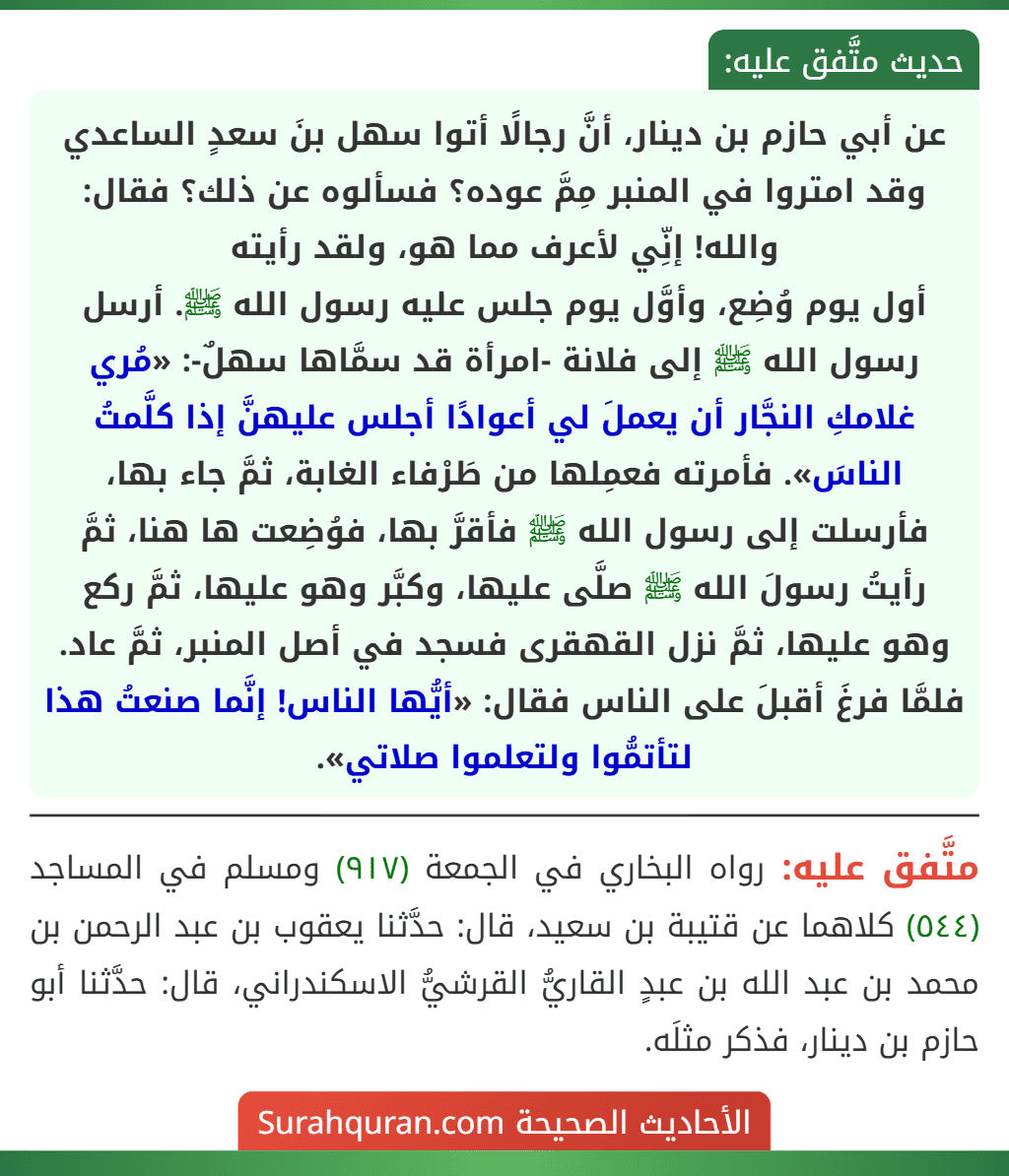 عن أبي حازم بن دينار، أنَّ رجالًا أتوا سهل بنَ سعدٍ الساعدي وقد امتروا في المنبر مِمَّ عوده؟ فسألوه عن ذلك؟ فقال: والله! إنِّي لأعرف مما هو، ولقد رأيته
أول يوم وُضِع، وأوَّل يوم جلس عليه رسول الله ﷺ. أرسل رسول الله ﷺ إلى فلانة -امرأة قد سمَّاها سهلٌ-: «مُري غلامكِ النجَّار أن يعملَ لي أعوادًا أجلس عليهنَّ إذا كلَّمتُ الناسَ». فأمرته فعمِلها من طَرْفاء الغابة، ثمَّ جاء بها، فأرسلت إلى رسول الله ﷺ فأقرَّ بها، فوُضِعت ها هنا، ثمَّ رأيتُ رسولَ الله ﷺ صلَّى عليها، وكبَّر وهو عليها، ثمَّ ركع وهو عليها، ثمَّ نزل القهقرى فسجد في أصل المنبر، ثمَّ عاد. فلمَّا فرغَ أقبلَ على الناس فقال: «أيُّها الناس! إنَّما صنعتُ هذا لتأتمُّوا ولتعلموا صلاتي». عن أبي حازم بن دينار، أنَّ رجالًا أتوا سهل بنَ سعدٍ الساعدي وقد امتروا في المنبر مِمَّ عوده؟ فسألوه عن ذلك؟ فقال: والله! إنِّي لأعرف مما هو، ولقد رأيته
أول يوم وُضِع، وأوَّل يوم جلس عليه رسول الله ﷺ. أرسل رسول الله ﷺ إلى فلانة -امرأة قد سمَّاها سهلٌ-: «مُري غلامكِ النجَّار أن يعملَ لي أعوادًا أجلس عليهنَّ إذا كلَّمتُ الناسَ». فأمرته فعمِلها من طَرْفاء الغابة، ثمَّ جاء بها، فأرسلت إلى رسول الله ﷺ فأقرَّ بها، فوُضِعت ها هنا، ثمَّ رأيتُ رسولَ الله ﷺ صلَّى عليها، وكبَّر وهو عليها، ثمَّ ركع وهو عليها، ثمَّ نزل القهقرى فسجد في أصل المنبر، ثمَّ عاد. فلمَّا فرغَ أقبلَ على الناس فقال: «أيُّها الناس! إنَّما صنعتُ هذا لتأتمُّوا ولتعلموا صلاتي».
