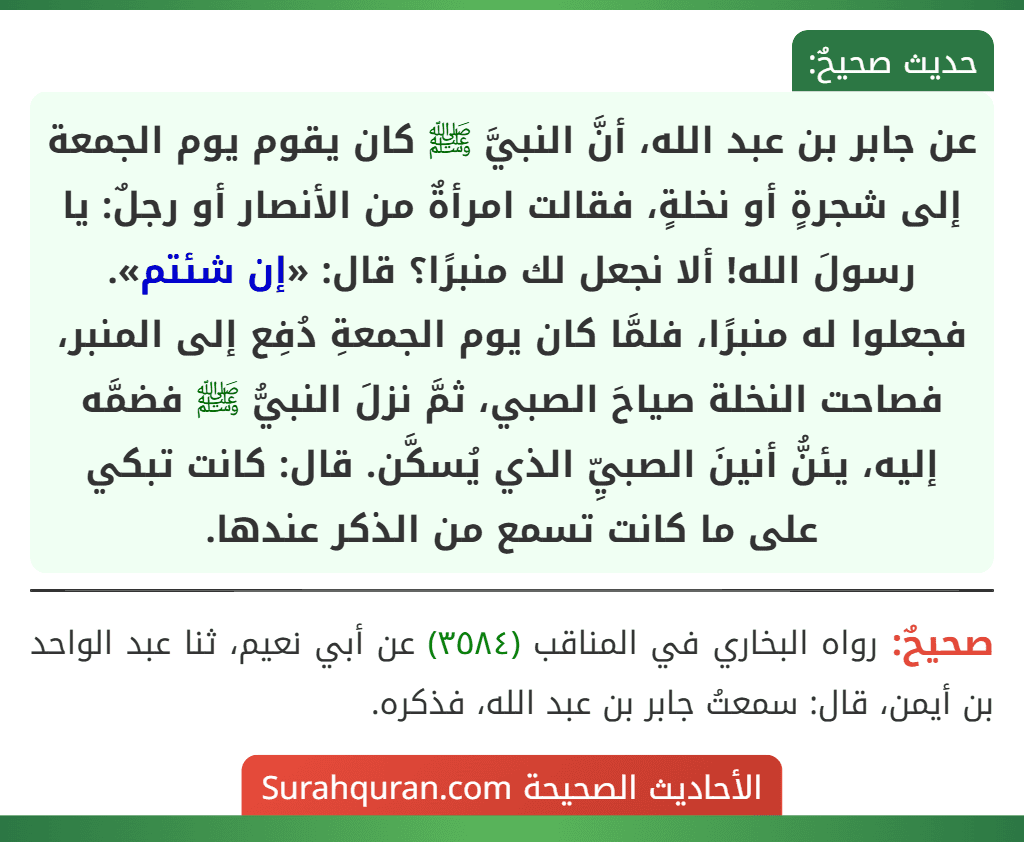 عن جابر بن عبد الله، أنَّ النبيَّ ﷺ كان يقوم يوم الجمعة إلى شجرةٍ أو نخلةٍ، فقالت امرأةٌ من الأنصار أو رجلٌ: يا رسولَ الله! ألا نجعل لك منبرًا؟ قال: «إن شئتم». فجعلوا له منبرًا، فلمَّا كان يوم الجمعةِ دُفِع إلى المنبر، فصاحت النخلة صياحَ الصبي، ثمَّ نزلَ النبيُّ ﷺ فضمَّه إليه، يئنُّ أنينَ الصبيِّ الذي يُسكَّن. قال: كانت تبكي على ما كانت تسمع من الذكر عندها.