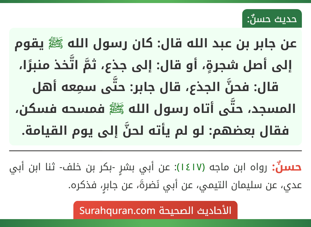 عن جابر بن عبد الله قال: كان رسول الله ﷺ يقوم إلى أصل شجرةٍ، أو قال: إلى جذع، ثمَّ اتَّخذ منبرًا، قال: فحنَّ الجذع، قال جابر: حتَّى سمِعه أهل المسجد، حتَّى أتاه رسول الله ﷺ فمسحه فسكن، فقال بعضهم: لو لم يأته لحنَّ إلى يوم القيامة.