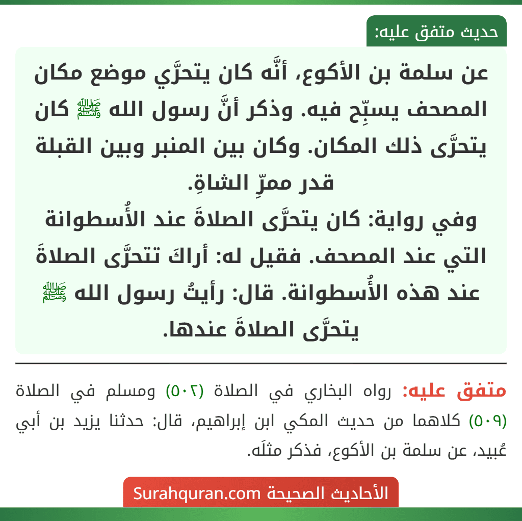 عن سلمة بن الأكوع، أنَّه كان يتحرَّي موضع مكان المصحف يسبِّح فيه. وذكر أنَّ رسول الله ﷺ كان يتحرَّى ذلك المكان. وكان بين المنبر وبين القبلة قدر ممرِّ الشاةِ.
وفي رواية: كان يتحرَّى الصلاةَ عند الأُسطوانة التي عند المصحف. فقيل له: أراكَ تتحرَّى الصلاةَ عند هذه الأُسطوانة. قال: رأيتُ رسول الله ﷺ يتحرَّى الصلاةَ عندها.
