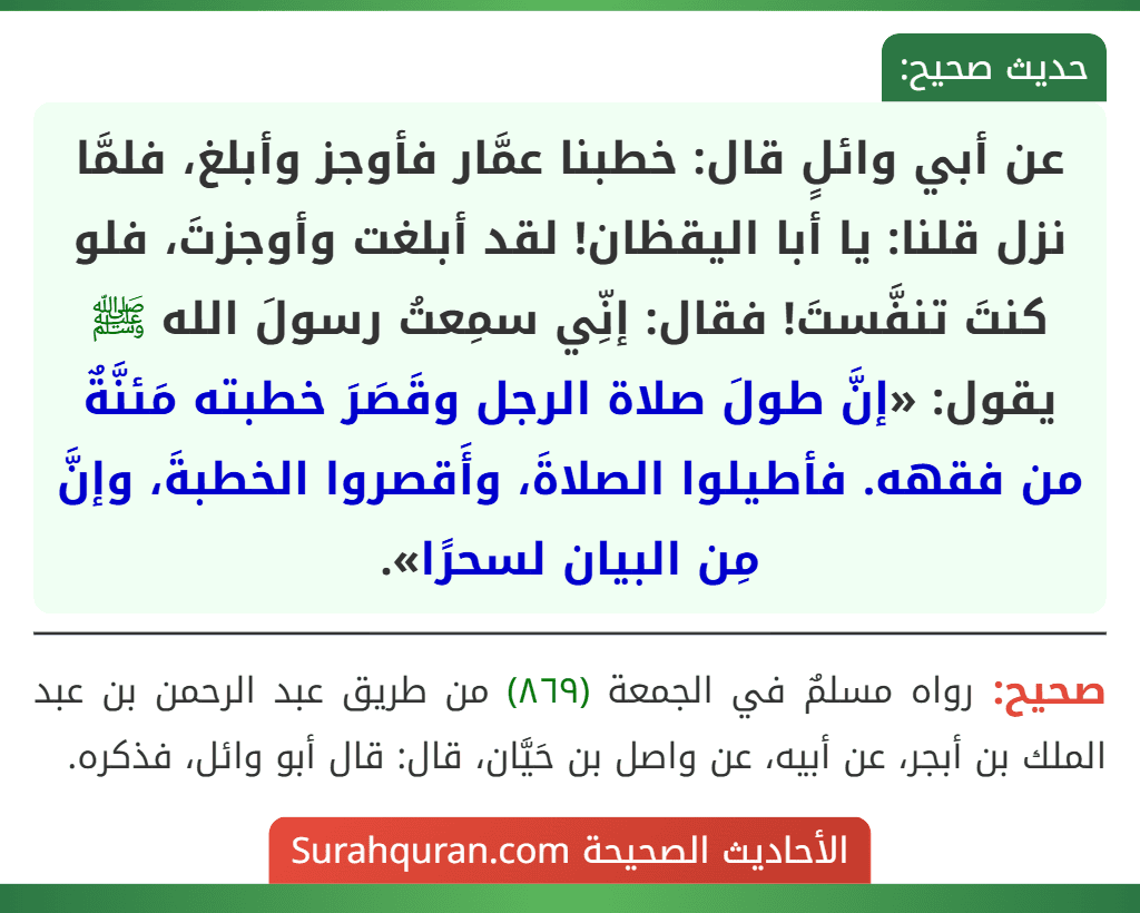 عن أبي وائلٍ قال: خطبنا عمَّار فأوجز وأبلغ، فلمَّا نزل قلنا: يا أبا اليقظان! لقد أبلغت وأوجزتَ، فلو كنتَ تنفَّستَ! فقال: إنِّي سمِعتُ رسولَ الله ﷺ يقول: «إنَّ طولَ صلاة الرجل وقَصَرَ خطبته مَئنَّةٌ من فقهه. فأطيلوا الصلاةَ، وأَقصروا الخطبةَ، وإنَّ مِن البيان لسحرًا».