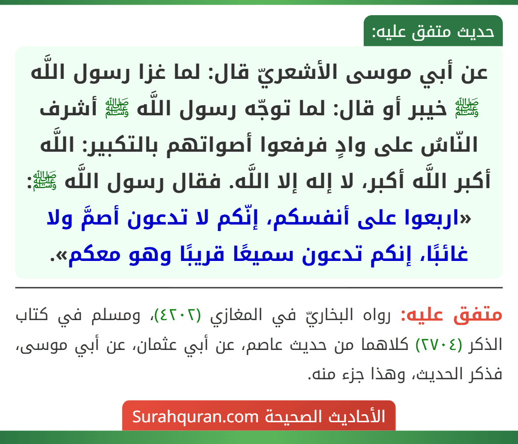 عن أبي موسى الأشعريّ قال: لما غزا رسول اللَّه ﷺ خيبر أو قال: لما توجّه رسول اللَّه ﷺ أشرف النّاسُ على وادٍ فرفعوا أصواتهم بالتكبير: اللَّه أكبر اللَّه أكبر، لا إله إلا اللَّه. فقال رسول اللَّه ﷺ: «اربعوا على أنفسكم، إنّكم لا تدعون أصمَّ ولا غائبًا، إنكم تدعون سميعًا قريبًا وهو معكم».