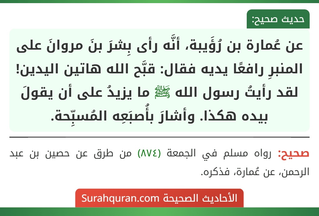 عن عُمارة بن رُؤَيبة، أنَّه رأى بِشرَ بنَ مروانَ على المنبرِ رافعًا يديه فقال: قبَّح الله هاتين اليدين! لقد رأيتُ رسول الله ﷺ ما يزيدُ على أن يقولَ بيده هكذا. وأشارَ بأُصبَعِه المُسبِّحة.