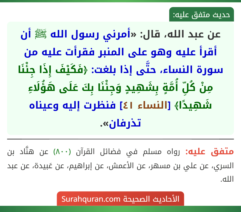 عن عبد الله، قال: «أمرني رسول الله ﷺ أن أقرأ عليه وهو على المنبر فقرأت عليه من سورة النساء، حتَّى إذا بلغت: ﴿فَكَيْفَ إِذَا جِئْنَا مِنْ كُلِّ أُمَّةٍ بِشَهِيدٍ وَجِئْنَا بِكَ عَلَى هَؤُلَاءِ شَهِيدًا﴾ [النساء ٤١] فنظرت إليه وعيناه تذرفان».