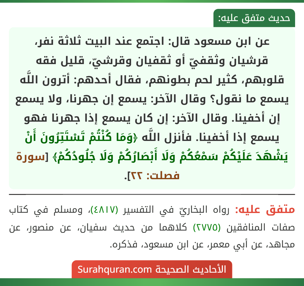 عن ابن مسعود قال: اجتمع عند البيت ثلاثة نفر، قرشيان وثقفيّ أو ثقفيان وقرشيّ، قليل فقه قلوبهم، كثير لحم بطونهم، فقال أحدهم: أترون اللَّه يسمع ما نقول؟ وقال الآخر: يسمع إن جهرنا، ولا يسمع إن أخفينا. وقال الآخر: إن كان يسمع إذا جهرنا فهو يسمع إذا أخفينا. فأنزل اللَّه ﴿وَمَا كُنْتُمْ تَسْتَتِرُونَ أَنْ يَشْهَدَ عَلَيْكُمْ سَمْعُكُمْ وَلَا أَبْصَارُكُمْ وَلَا جُلُودُكُمْ﴾ [سورة فصلت: ٢٢].