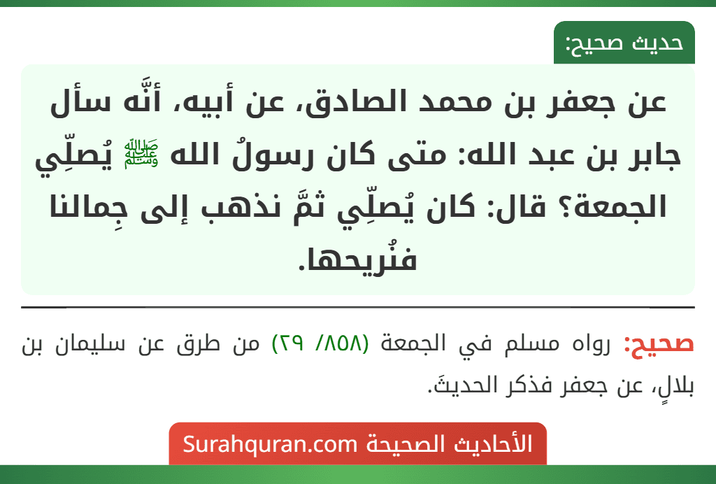 عن جعفر بن محمد الصادق، عن أبيه، أنَّه سأل جابر بن عبد الله: متى كان رسولُ الله ﷺ يُصلِّي الجمعة؟ قال: كان يُصلِّي ثمَّ نذهب إلى جِمالنا فنُريحها.