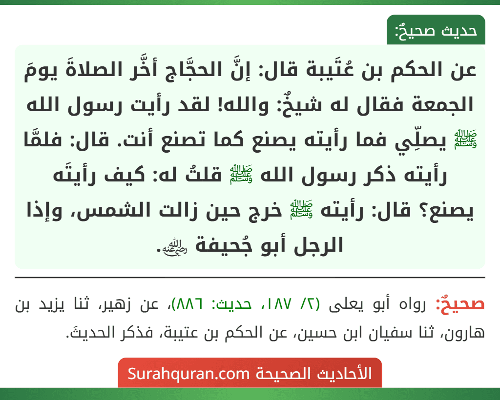 عن الحكم بن عُتَيبة قال: إنَّ الحجَّاج أخَّر الصلاةَ يومَ الجمعة فقال له شيخٌ: والله! لقد رأيت رسول الله ﷺ يصلِّي فما رأيته يصنع كما تصنع أنت. قال: فلمَّا رأيته ذكر رسول الله ﷺ قلتُ له: كيف رأيتَه يصنع؟ قال: رأيته ﷺ خرج حين زالت الشمس، وإذا الرجل أبو جُحيفة ﵁.