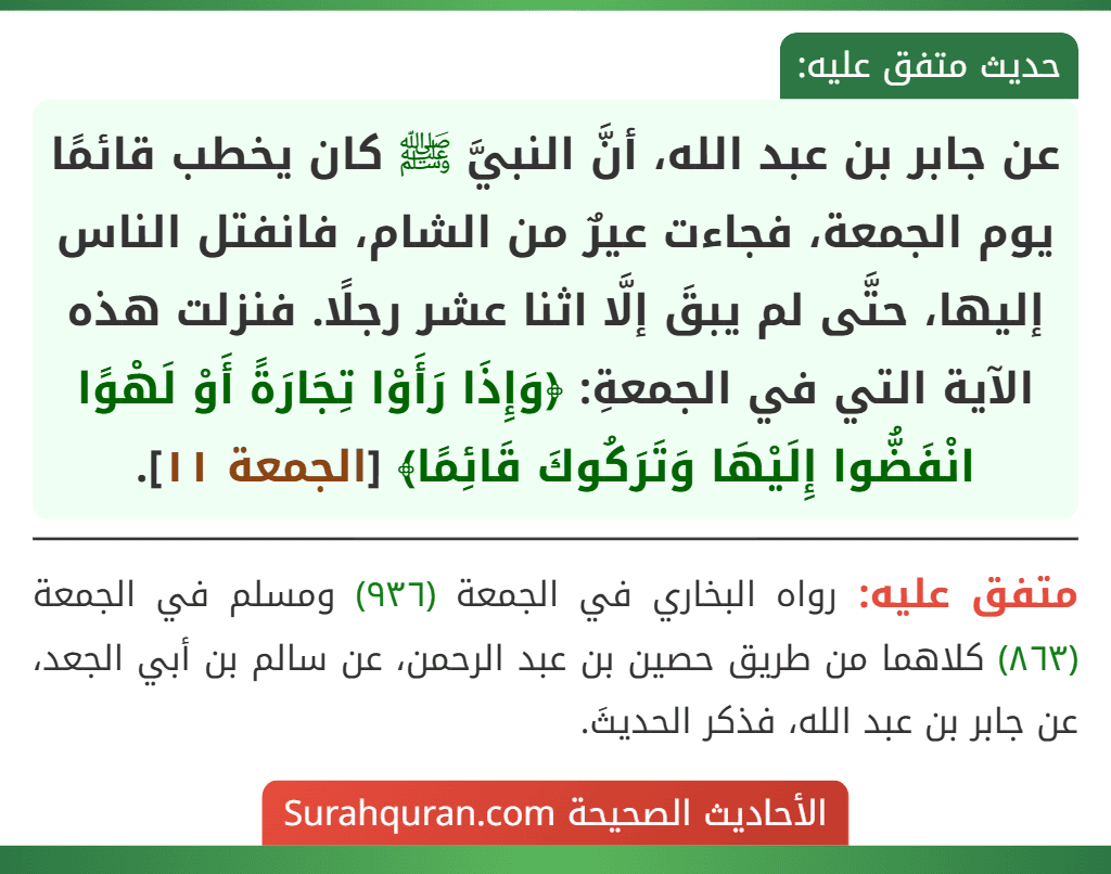 عن جابر بن عبد الله، أنَّ النبيَّ ﷺ كان يخطب قائمًا يوم الجمعة، فجاءت عيرٌ من الشام، فانفتل الناس إليها، حتَّى لم يبقَ إلَّا اثنا عشر رجلًا. فنزلت هذه الآية التي في الجمعةِ: ﴿وَإِذَا رَأَوْا تِجَارَةً أَوْ لَهْوًا انْفَضُّوا إِلَيْهَا وَتَرَكُوكَ قَائِمًا﴾ [الجمعة ١١].