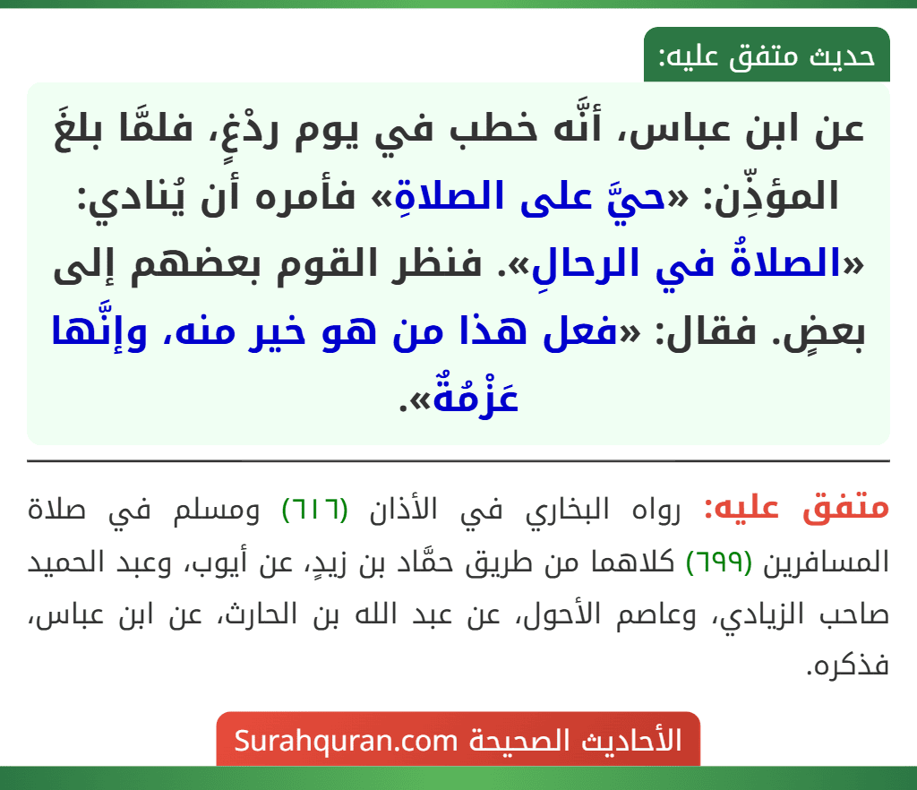 عن ابن عباس، أنَّه خطب في يوم ردْغٍ، فلمَّا بلغَ المؤذِّن: «حيَّ على الصلاةِ» فأمره أن يُنادي: «الصلاةُ في الرحالِ». فنظر القوم بعضهم إلى بعضٍ. فقال: «فعل هذا من هو خير منه، وإنَّها عَزْمُةٌ». عن ابن عباس، أنَّه خطب في يوم ردْغٍ، فلمَّا بلغَ المؤذِّن: «حيَّ على الصلاةِ» فأمره أن يُنادي: «الصلاةُ في الرحالِ». فنظر القوم بعضهم إلى بعضٍ. فقال: «فعل هذا من هو خير منه، وإنَّها عَزْمُةٌ».