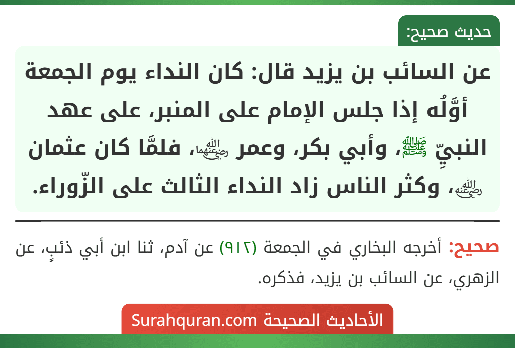 عن السائب بن يزيد قال: كان النداء يوم الجمعة أوَّلُه إذا جلس الإمام على المنبر، على عهد النبيِّ ﷺ، وأبي بكر، وعمر ﵄، فلمَّا كان عثمان ﵁، وكثر الناس زاد النداء الثالث على الزّوراء. عن السائب بن يزيد قال: كان النداء يوم الجمعة أوَّلُه إذا جلس الإمام على المنبر، على عهد النبيِّ ﷺ، وأبي بكر، وعمر ﵄، فلمَّا كان عثمان ﵁، وكثر الناس زاد النداء الثالث على الزّوراء.
