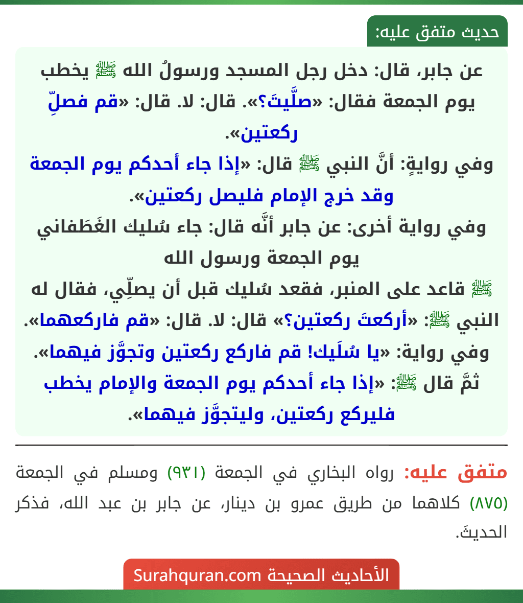 عن جابر، قال: دخل رجل المسجد ورسولُ الله ﷺ يخطب يوم الجمعة فقال: «صلَّيتَ؟». قال: لا. قال: «قم فصلِّ ركعتين».
وفي روايةٍ: أنَّ النبي ﷺ قال: «إذا جاء أحدكم يوم الجمعة وقد خرج الإمام فليصل ركعتين».
وفي رواية أخرى: عن جابر أنَّه قال: جاء سُليك الغَطَفاني يوم الجمعة ورسول الله
ﷺ قاعد على المنبر، فقعد سُليك قبل أن يصلِّي، فقال له النبي ﷺ: «أركعتَ ركعتين؟» قال: لا. قال: «قم فاركعهما».
وفي رواية: «يا سُلَيك! قم فاركع ركعتين وتجوَّز فيهما». ثمَّ قال ﷺ: «إذا جاء أحدكم يوم الجمعة والإمام يخطب فليركع ركعتين، وليتجوَّز فيهما».