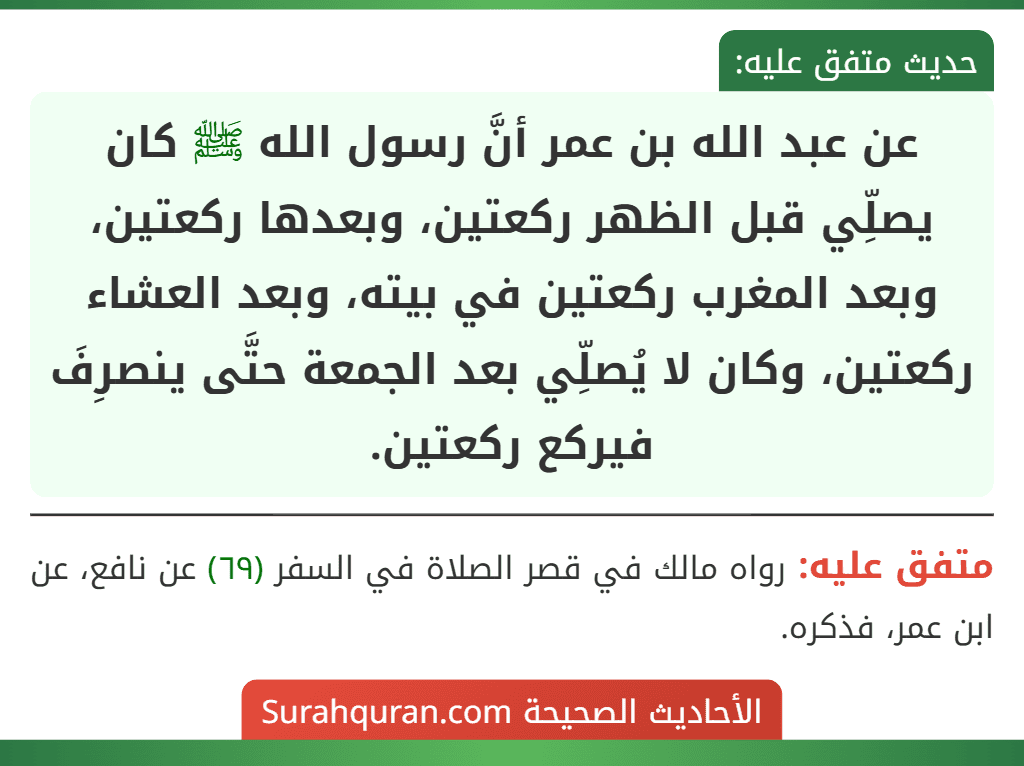 عن عبد الله بن عمر أنَّ رسول الله ﷺ كان يصلِّي قبل الظهر ركعتين، وبعدها ركعتين، وبعد المغرب ركعتين في بيته، وبعد العشاء ركعتين، وكان لا يُصلِّي بعد الجمعة حتَّى ينصرِفَ فيركع ركعتين. عن عبد الله بن عمر أنَّ رسول الله ﷺ كان يصلِّي قبل الظهر ركعتين، وبعدها ركعتين، وبعد المغرب ركعتين في بيته، وبعد العشاء ركعتين، وكان لا يُصلِّي بعد الجمعة حتَّى ينصرِفَ فيركع ركعتين.