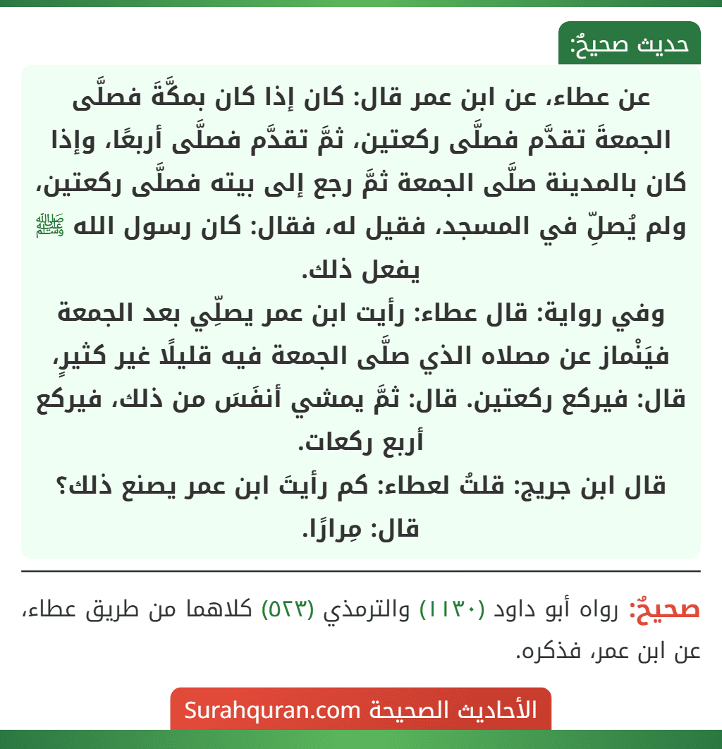 عن عطاء، عن ابن عمر قال: كان إذا كان بمكَّةَ فصلَّى الجمعةَ تقدَّم فصلَّى ركعتين، ثمَّ تقدَّم فصلَّى أربعًا، وإذا كان بالمدينة صلَّى الجمعة ثمَّ رجع إلى بيته فصلَّى ركعتين، ولم يُصلِّ في المسجد، فقيل له، فقال: كان رسول الله ﷺ يفعل ذلك.
وفي رواية: قال عطاء: رأيت ابن عمر يصلِّي بعد الجمعة فيَنْماز عن مصلاه الذي صلَّى الجمعة فيه قليلًا غير كثيرٍ، قال: فيركع ركعتين. قال: ثمَّ يمشي أنفَسَ من ذلك، فيركع أربع ركعات.
قال ابن جريج: قلتُ لعطاء: كم رأيتَ ابن عمر يصنع ذلك؟ قال: مِرارًا.