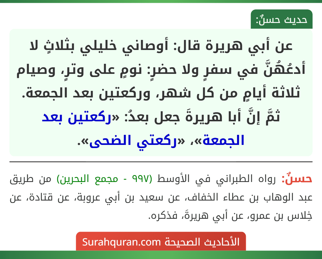 عن أبي هريرة قال: أوصاني خليلي بثلاثٍ لا أدعُهُنَّ في سفرٍ ولا حضرٍ: نومٍ على وترٍ، وصيام ثلاثة أيامٍ من كل شهر، وركعتين بعد الجمعة.
ثمَّ إنَّ أبا هريرةَ جعل بعدُ: «ركعتين بعد الجمعة»، «ركعتي الضحى».