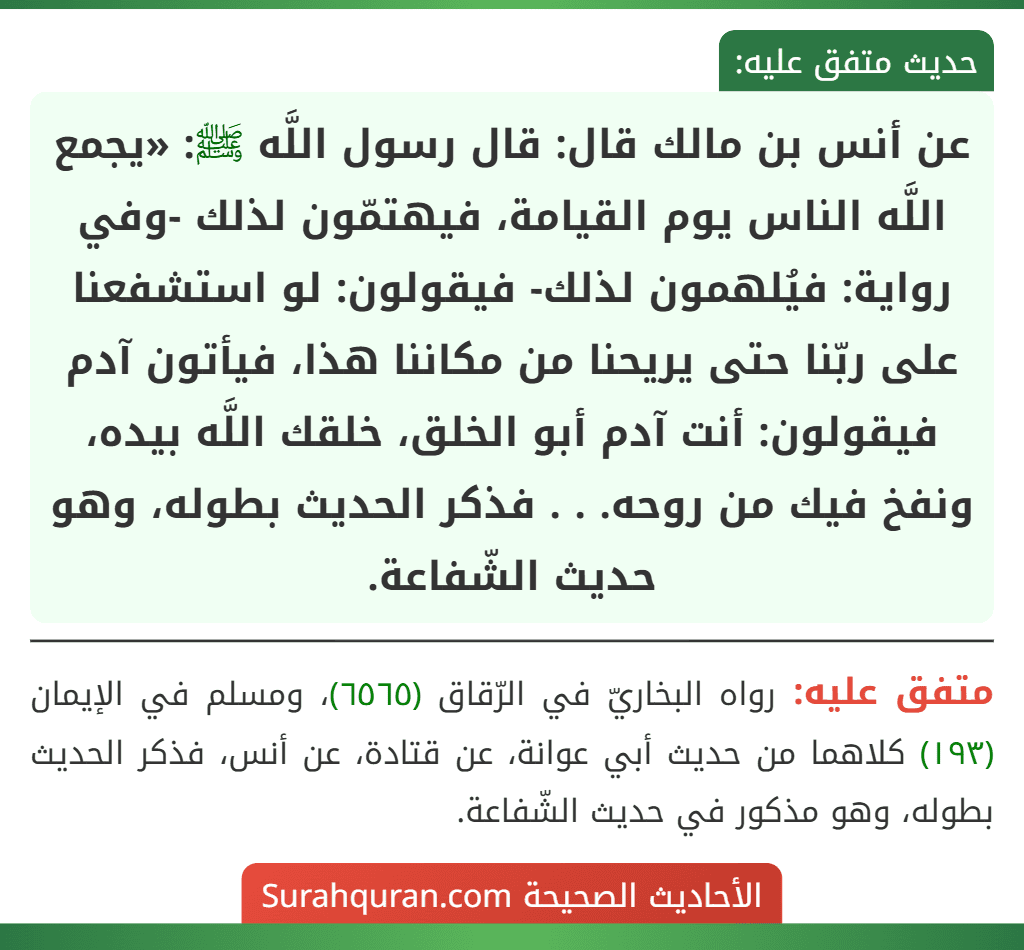 عن أنس بن مالك قال: قال رسول اللَّه ﷺ: «يجمع اللَّه الناس يوم القيامة، فيهتمّون لذلك -وفي رواية: فيُلهمون لذلك- فيقولون: لو استشفعنا على ربّنا حتى يريحنا من مكاننا هذا، فيأتون آدم فيقولون: أنت آدم أبو الخلق، خلقك اللَّه بيده، ونفخ فيك من روحه. . . فذكر الحديث بطوله، وهو حديث الشّفاعة.