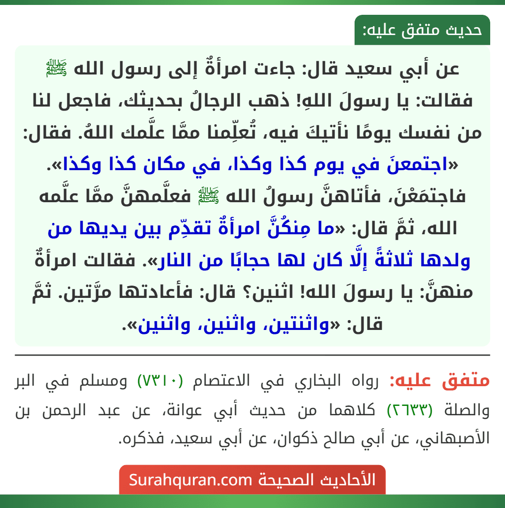 عن أبي سعيد قال: جاءت امرأةٌ إلى رسول الله ﷺ فقالت: يا رسولَ اللهِ! ذهب الرجالُ بحديثك، فاجعل لنا من نفسك يومًا نأتيكَ فيه، تُعلِّمنا ممَّا علَّمك اللهُ. فقال: «اجتمعنَ في يوم كذا وكذا، في مكان كذا وكذا». فاجتمَعْنَ، فأتاهنَّ رسولُ الله ﷺ فعلَّمهنَّ ممَّا علَّمه الله، ثمَّ قال: «ما مِنكُنَّ امرأةٌ تقدِّم بين يديها من ولدها ثلاثةً إلَّا كان لها حجابًا من النار». فقالت امرأةٌ منهنَّ: يا رسولَ الله! اثنين؟ قال: فأعادتها مرَّتين. ثمَّ قال: «واثنتين، واثنين، واثنين».