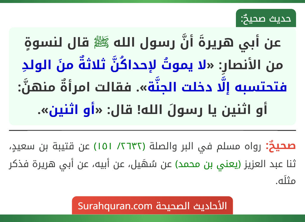 عن أبي هريرةَ أنَّ رسول الله ﷺ قال لنسوةٍ من الأنصارِ: «لا يموتُ لإحداكُنَّ ثلاثةٌ منَ الولدِ فتحتسبه إلَّا دخلت الجنَّة». فقالت امرأةٌ منهنَّ: أو اثنين يا رسولَ الله! قال: «أو اثنين».
