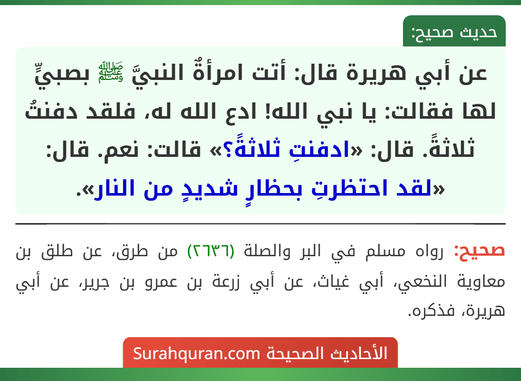 عن أبي هريرة قال: أتت امرأةٌ النبيَّ ﷺ بصبيٍّ لها فقالت: يا نبي الله! ادع الله له، فلقد دفنتُ ثلاثةً. قال: «ادفنتِ ثلاثةً؟» قالت: نعم. قال: «لقد احتظرتِ بحظارٍ شديدٍ من النار».