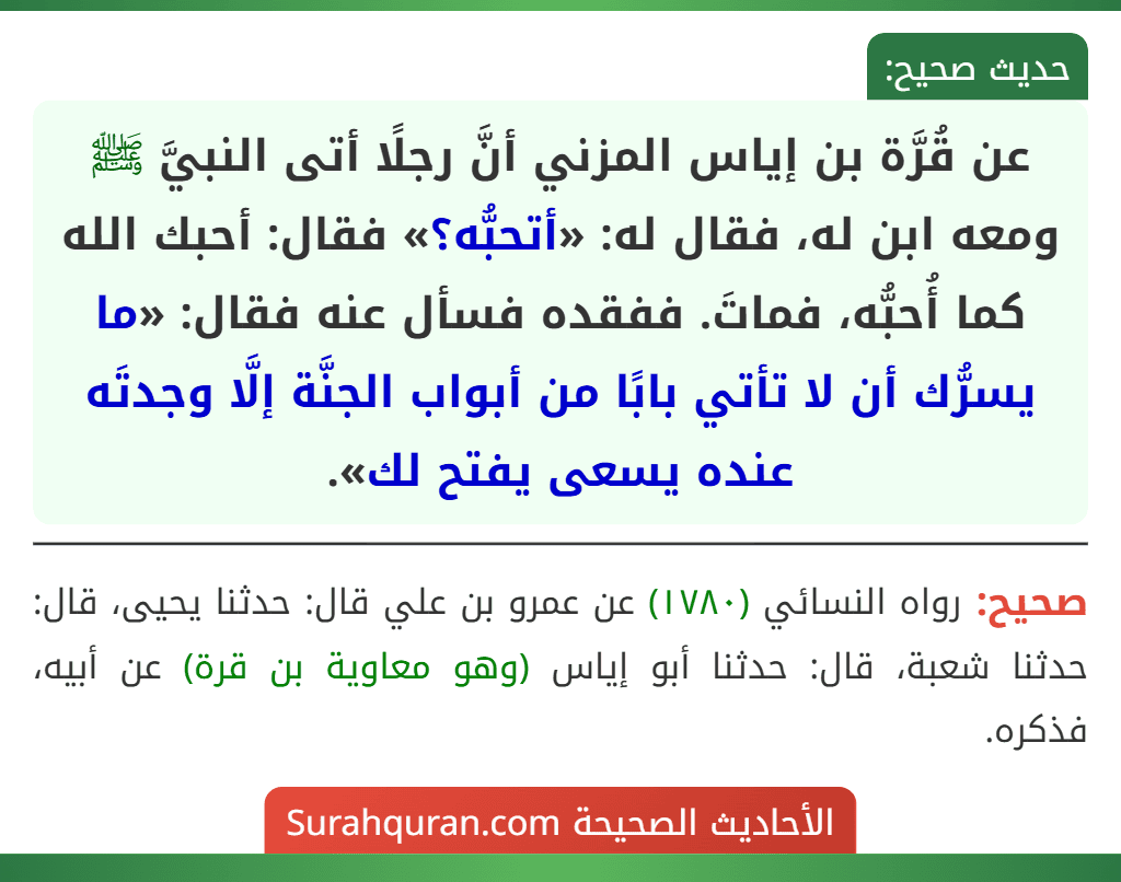 عن قُرَّة بن إياس المزني أنَّ رجلًا أتى النبيَّ ﷺ ومعه ابن له، فقال له: «أتحبُّه؟» فقال: أحبك الله كما أُحبُّه، فماتَ. ففقده فسأل عنه فقال: «ما يسرُّك أن لا تأتي بابًا من أبواب الجنَّة إلَّا وجدتَه عنده يسعى يفتح لك».