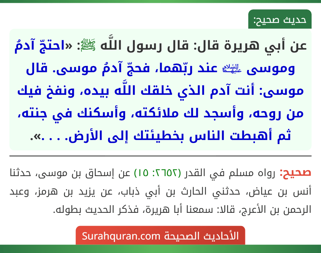 عن أبي هريرة قال: قال رسول اللَّه ﷺ: «احتجّ آدمُ وموسى ﵉ عند ربّهما، فحجّ آدمُ موسى. قال موسى: أنت آدم الذي خلقك اللَّه بيده، ونفخ فيك من روحه، وأسجد لك ملائكته، وأسكنك في جنته، ثم أهبطت الناس بخطيئتك إلى الأرض. . . .».
