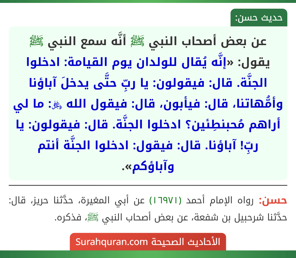 عن بعض أصحاب النبي ﷺ أنَّه سمع النبي ﷺ يقول: «إنَّه يُقال للولدان يوم القيامة: ادخلوا الجنَّة. قال: فيقولون: يا ربِّ حتَّى يدخلَ آباؤنا وأمُّهاتنا، قال: فيأبون، قال: فيقول الله ﷿: ما لي أراهم مُحبنطِئين؟ ادخلوا الجنَّة. قال: فيقولون: يا ربِّ! آباؤنا. قال: فيقول: ادخلوا الجنَّة أنتم وآباؤكم».