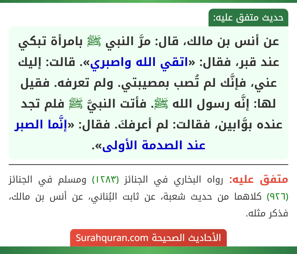 عن أنس بن مالك، قال: مرَّ النبي ﷺ بامرأة تبكي عند قبر، فقال: «اتقي الله واصبري». قالت: إليك عني، فإنَّك لم تُصب بمصيبتي. ولم تعرفه. فقيل لها: إنَّه رسول الله ﷺ. فأتت النبيَّ ﷺ فلم تجد عنده بوَّابين، فقالت: لم أعرفكَ. فقال: «إنَّما الصبر عند الصدمة الأولى».