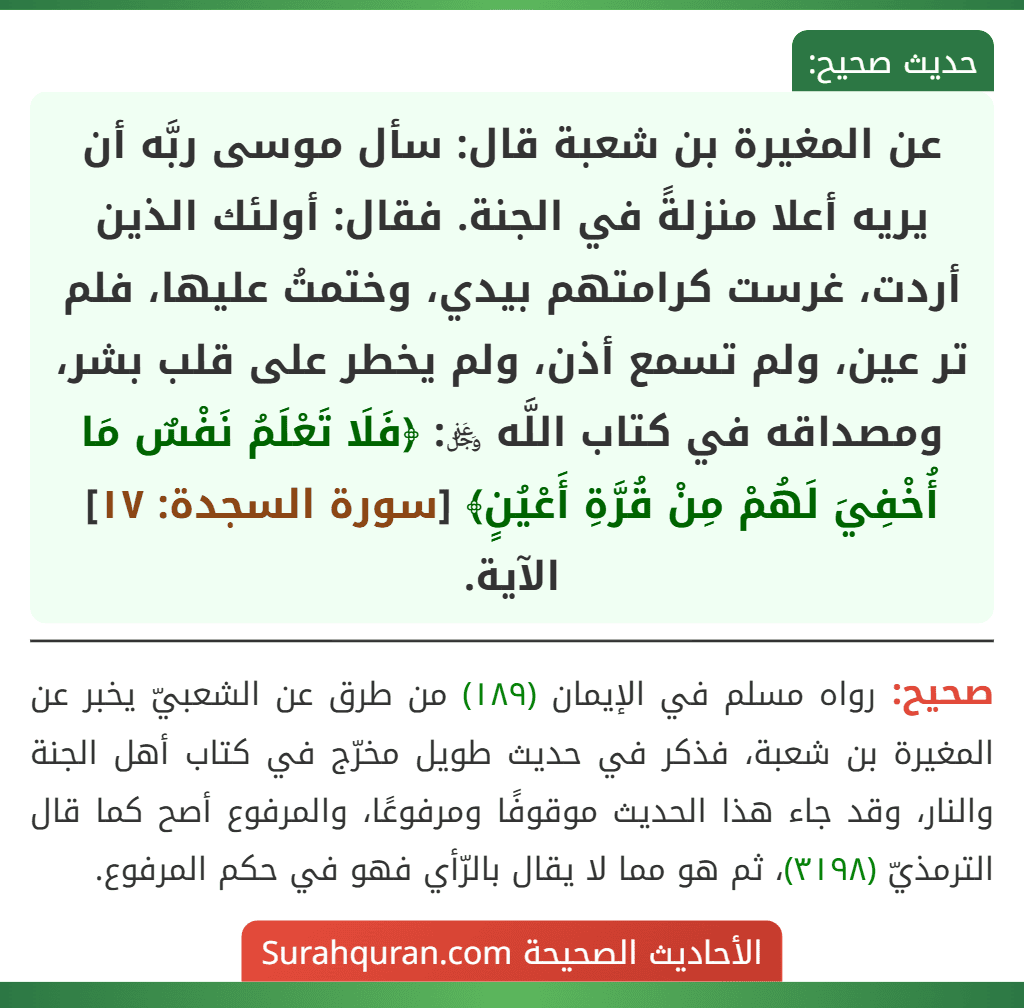 عن المغيرة بن شعبة قال: سأل موسى ربَّه أن يريه أعلا منزلةً في الجنة. فقال: أولئك الذين أردت، غرست كرامتهم بيدي، وختمتُ عليها، فلم تر عين، ولم تسمع أذن، ولم يخطر على قلب بشر، ومصداقه في كتاب اللَّه ﷿: ﴿فَلَا تَعْلَمُ نَفْسٌ مَا أُخْفِيَ لَهُمْ مِنْ قُرَّةِ أَعْيُنٍ﴾ [سورة السجدة: ١٧] الآية.