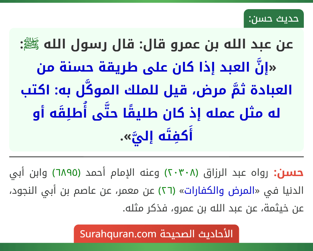عن عبد الله بن عمرو قال: قال رسول الله ﷺ: «إنَّ العبد إذا كان على طريقة حسنة من العبادة ثمَّ مرض، قيل للملك الموكَّل به: اكتب له مثل عمله إذ كان طليقًا حتَّى أُطلِقَه أو أَكفِتَه إليَّ».