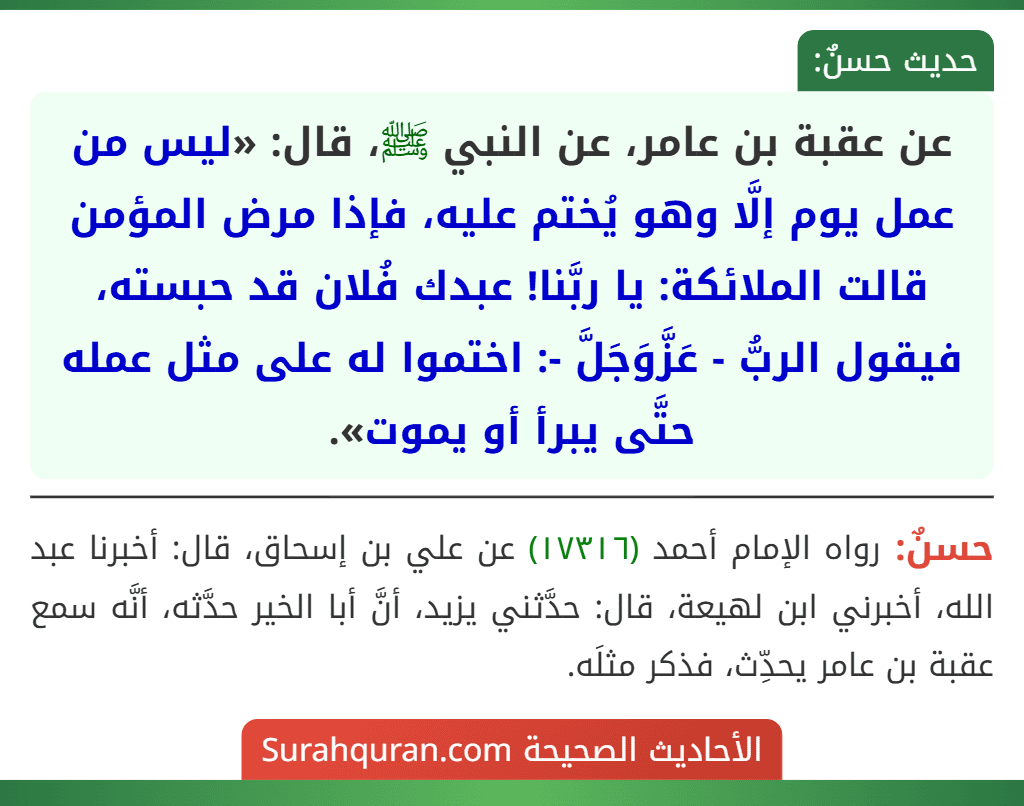 عن عقبة بن عامر، عن النبي ﷺ، قال: «ليس من عمل يوم إلَّا وهو يُختم عليه، فإذا مرض المؤمن قالت الملائكة: يا ربَّنا! عبدك فُلان قد حبسته، فيقول الربُّ - عَزَّوَجَلَّ -: اختموا له على مثل عمله حتَّى يبرأ أو يموت».