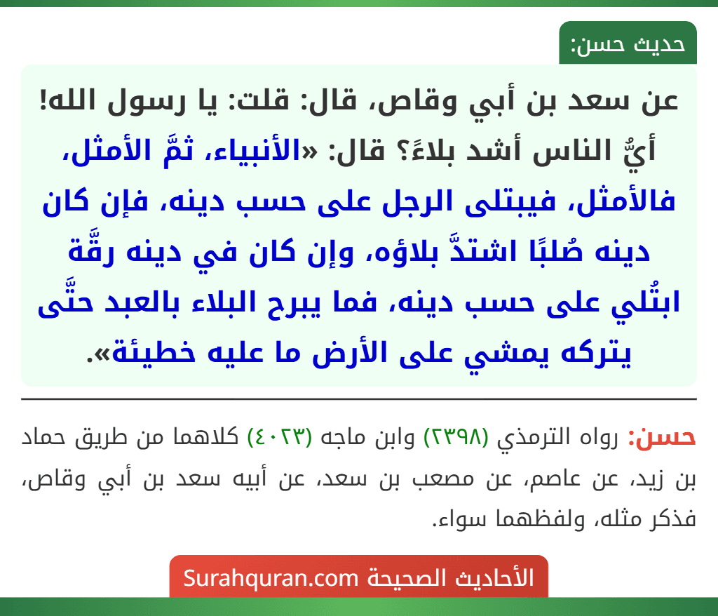 عن سعد بن أبي وقاص، قال: قلت: يا رسول الله! أيُّ الناس أشد بلاءً؟ قال: «الأنبياء، ثمَّ الأمثل، فالأمثل، فيبتلى الرجل على حسب دينه، فإن كان دينه صُلبًا اشتدَّ بلاؤه، وإن كان في دينه رقَّة ابتُلي على حسب دينه، فما يبرح البلاء بالعبد حتَّى يتركه يمشي على الأرض ما عليه خطيئة». عن سعد بن أبي وقاص، قال: قلت: يا رسول الله! أيُّ الناس أشد بلاءً؟ قال: «الأنبياء، ثمَّ الأمثل، فالأمثل، فيبتلى الرجل على حسب دينه، فإن كان دينه صُلبًا اشتدَّ بلاؤه، وإن كان في دينه رقَّة ابتُلي على حسب دينه، فما يبرح البلاء بالعبد حتَّى يتركه يمشي على الأرض ما عليه خطيئة».