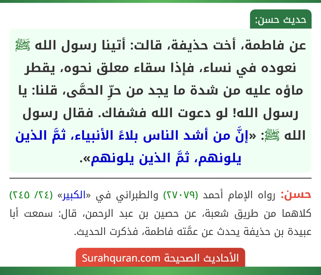 عن فاطمة، أخت حذيفة، قالت: أتينا رسول الله ﷺ نعوده في نساء، فإذا سقاء معلق نحوه، يقطر ماؤه عليه من شدة ما يجد من حرِّ الحمَّى، قلنا: يا رسول الله! لو دعوت الله فشفاك. فقال رسول الله ﷺ: «إنَّ من أشد الناس بلاءً الأنبياء، ثمَّ الذين يلونهم، ثمَّ الذين يلونهم». عن فاطمة، أخت حذيفة، قالت: أتينا رسول الله ﷺ نعوده في نساء، فإذا سقاء معلق نحوه، يقطر ماؤه عليه من شدة ما يجد من حرِّ الحمَّى، قلنا: يا رسول الله! لو دعوت الله فشفاك. فقال رسول الله ﷺ: «إنَّ من أشد الناس بلاءً الأنبياء، ثمَّ الذين يلونهم، ثمَّ الذين يلونهم».