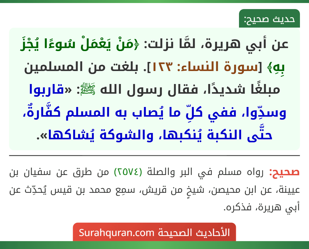 عن أبي هريرة، لمَّا نزلت: ﴿مَنْ يَعْمَلْ سُوءًا يُجْزَ بِهِ﴾ [سورة النساء: ١٢٣]. بلغت من المسلمين مبلغًا شديدًا، فقال رسول الله ﷺ: «قاربوا وسدِّوا، ففي كلِّ ما يُصاب به المسلم كفَّارةٌ، حتَّى النكبة يُنكبها، والشوكة يُشاكها».