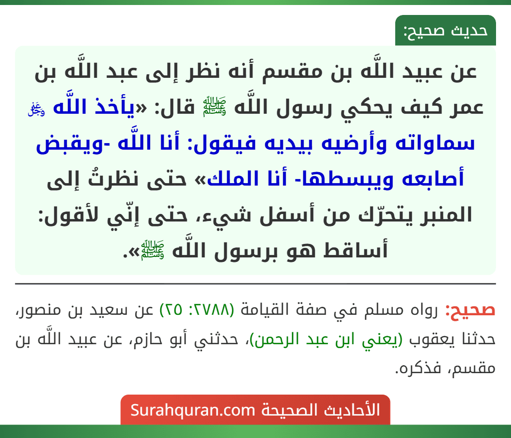 عن عبيد اللَّه بن مقسم أنه نظر إلى عبد اللَّه بن عمر كيف يحكي رسول اللَّه ﷺ قال: «يأخذ اللَّه ﷿ سماواته وأرضيه بيديه فيقول: أنا اللَّه -ويقبض أصابعه ويبسطها- أنا الملك» حتى نظرتُ إلى المنبر يتحرّك من أسفل شيء، حتى إنّي لأقول: أساقط هو برسول اللَّه ﷺ».