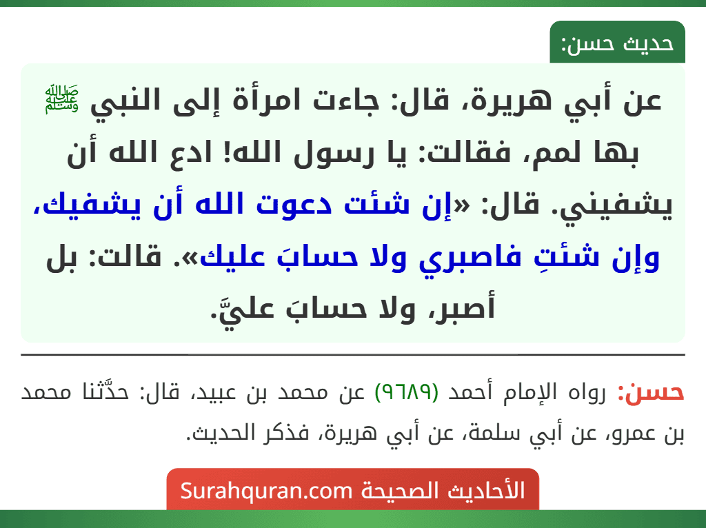 عن أبي هريرة، قال: جاءت امرأة إلى النبي ﷺ بها لمم، فقالت: يا رسول الله! ادع الله أن يشفيني. قال: «إن شئت دعوت الله أن يشفيك، وإن شئتِ فاصبري ولا حسابَ عليك». قالت: بل أصبر، ولا حسابَ عليَّ. عن أبي هريرة، قال: جاءت امرأة إلى النبي ﷺ بها لمم، فقالت: يا رسول الله! ادع الله أن يشفيني. قال: «إن شئت دعوت الله أن يشفيك، وإن شئتِ فاصبري ولا حسابَ عليك». قالت: بل أصبر، ولا حسابَ عليَّ.