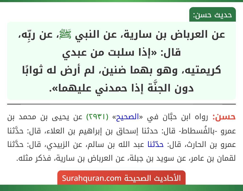 عن العرباض بن سارية، عن النبي ﷺ، عن ربِّه، قال: «إذا سلبت من عبدي
كريمتيه، وهو بهما ضنين، لم أرض له ثوابًا دون الجنَّة إذا حمدني عليهما». عن العرباض بن سارية، عن النبي ﷺ، عن ربِّه، قال: «إذا سلبت من عبدي
كريمتيه، وهو بهما ضنين، لم أرض له ثوابًا دون الجنَّة إذا حمدني عليهما».