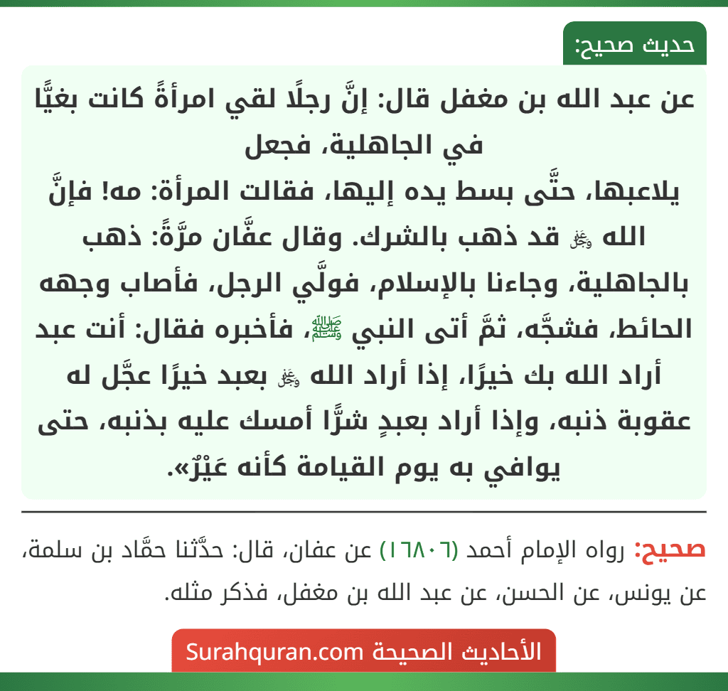 عن عبد الله بن مغفل قال: إنَّ رجلًا لقي امرأةً كانت بغيًّا في الجاهلية، فجعل
يلاعبها، حتَّى بسط يده إليها، فقالت المرأة: مه! فإنَّ الله ﷿ قد ذهب بالشرك. وقال عفَّان مرَّةً: ذهب بالجاهلية، وجاءنا بالإسلام، فولَّي الرجل، فأصاب وجهه الحائط، فشجَّه، ثمَّ أتى النبي ﷺ، فأخبره فقال: أنت عبد أراد الله بك خيرًا، إذا أراد الله ﷿ بعبد خيرًا عجَّل له عقوبة ذنبه، وإذا أراد بعبدٍ شرًّا أمسك عليه بذنبه، حتى يوافي به يوم القيامة كأنه عَيْرٌ».