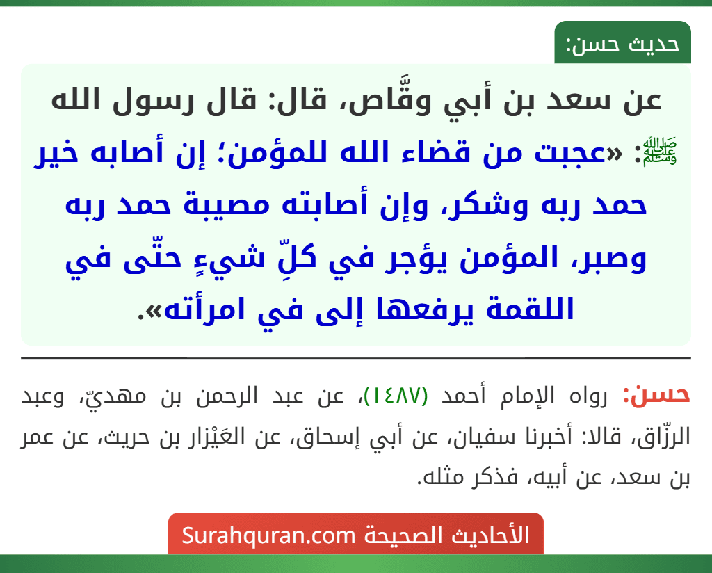 عن سعد بن أبي وقَّاص، قال: قال رسول الله ﷺ: «عجبت من قضاء الله للمؤمن؛ إن أصابه خير حمد ربه وشكر، وإن أصابته مصيبة حمد ربه وصبر، المؤمن يؤجر في كلِّ شيءٍ حتّى في اللقمة يرفعها إلى في امرأته».