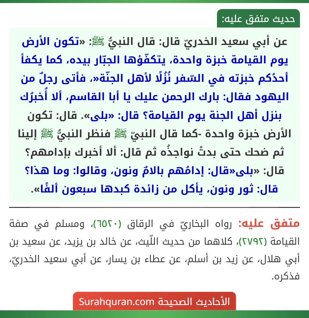 عن أبي سعيد الخدريّ قال: قال النبيُّ ﷺ: «تكون الأرض يوم القيامة خبزة واحدة، يتكفّؤها الجبّار بيده، كما يكفأ أحدُكم خبزته في السّفر نُزُلًا لأهل الجنّة«، فأتى رجلٌ من اليهود فقال: بارك الرحمن عليك يا أبا القاسم، ألا أُخبرُك بنزل أهل الجنة يوم القيامة؟ قال: «بلى». قال: تكون الأرض خبزة واحدة -كما قال النبيّ ﷺ فنظر النبيُّ ﷺ إلينا ثم ضحك حتى بدتْ نواجذُه ثم قال: ألا أخبرك بإدامهم؟ قال: «بلى«قال: إدامُهم بالامٌ ونون، وقالوا: وما هذا؟ قال: ثور ونون، يأكل من زائدة كبدها سبعون ألفًا».
