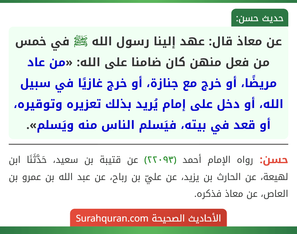 عن معاذ قال: عهد إلينا رسول الله ﷺ في خمس من فعل منهن كان ضامنا على الله: «من عاد مريضًا، أو خرج مع جنازة، أو خرج غازيًا في سبيل الله، أو دخل على إمام يُريد بذلك تعزيره وتوقيره، أو قعد في بيته، فيَسلم الناس منه ويَسلم».