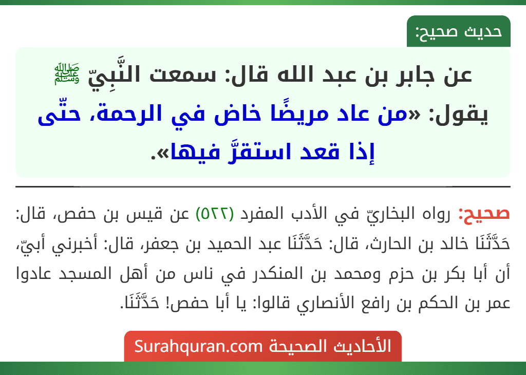 عن جابر بن عبد الله قال: سمعت النَّبِيّ ﷺ يقول: «من عاد مريضًا خاض في الرحمة، حتّى إذا قعد استقرَّ فيها». عن جابر بن عبد الله قال: سمعت النَّبِيّ ﷺ يقول: «من عاد مريضًا خاض في الرحمة، حتّى إذا قعد استقرَّ فيها».