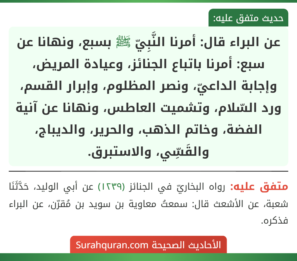 عن البراء قال: أمرنا النَّبِيّ ﷺ بسبع، ونهانا عن سبع: أمرنا باتباع الجنائز، وعيادة المريض، وإجابة الداعيّ، ونصر المظلوم، وإبرار القسم، ورد السّلام، وتشميت العاطس، ونهانا عن آنية الفضة، وخاتم الذهب، والحرير، والديباج، والقَسِّي، والاستبرق. عن البراء قال: أمرنا النَّبِيّ ﷺ بسبع، ونهانا عن سبع: أمرنا باتباع الجنائز، وعيادة المريض، وإجابة الداعيّ، ونصر المظلوم، وإبرار القسم، ورد السّلام، وتشميت العاطس، ونهانا عن آنية الفضة، وخاتم الذهب، والحرير، والديباج، والقَسِّي، والاستبرق.