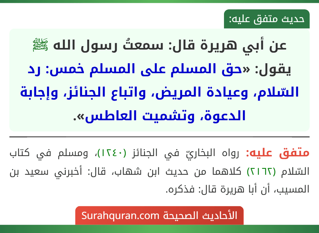عن أبي هريرة قال: سمعتُ رسول الله ﷺ يقول: «حق المسلم على المسلم خمس: رد السّلام، وعيادة المريض، واتباع الجنائز، وإجابة الدعوة، وتشميت العاطس».