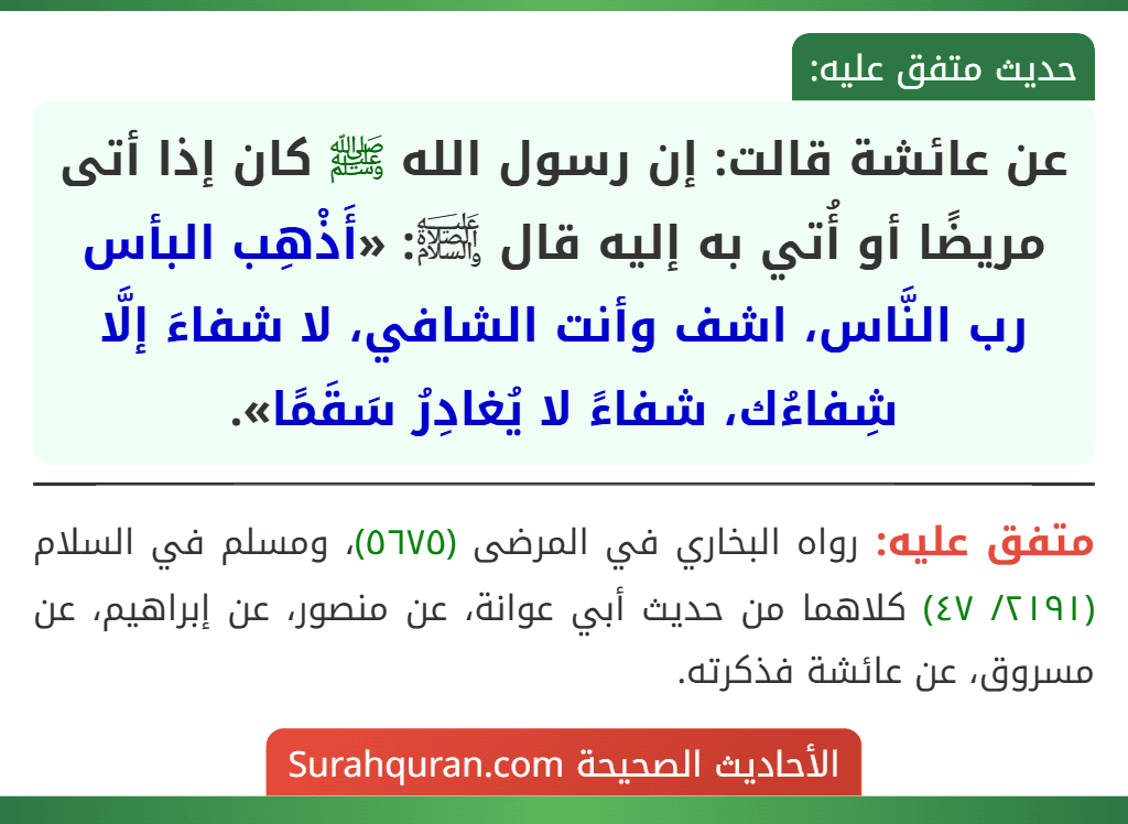 عن عائشة قالت: إن رسول الله ﷺ كان إذا أتى مريضًا أو أُتي به إليه قال ﵊: «أَذْهِب البأس رب النَّاس، اشف وأنت الشافي، لا شفاءَ إلَّا شِفاءُك، شفاءً لا يُغادِرُ سَقَمًا».