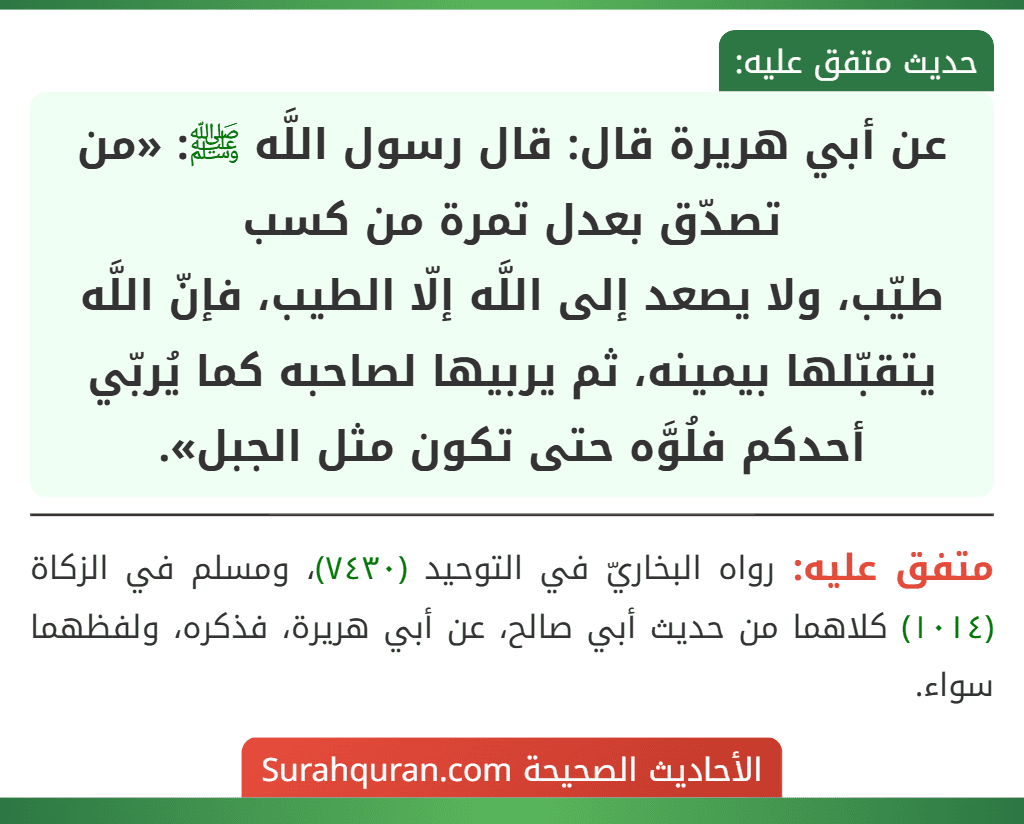 عن أبي هريرة قال: قال رسول اللَّه ﷺ: «من تصدّق بعدل تمرة من كسب
طيّب، ولا يصعد إلى اللَّه إلّا الطيب، فإنّ اللَّه يتقبّلها بيمينه، ثم يربيها لصاحبه كما يُربّي أحدكم فلُوَّه حتى تكون مثل الجبل».
