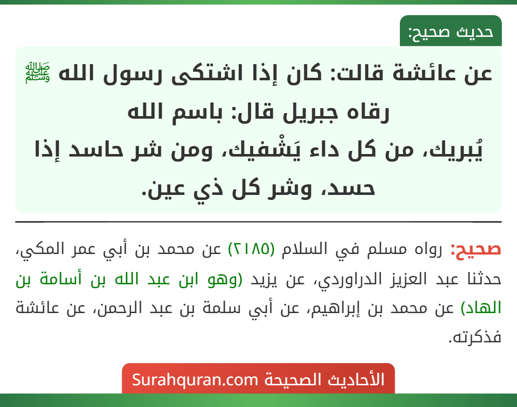 عن عائشة قالت: كان إذا اشتكى رسول الله ﷺ رقاه جبريل قال: باسم الله
يُبريك، من كل داء يَشْفيك، ومن شر حاسد إذا حسد، وشر كل ذي عين. عن عائشة قالت: كان إذا اشتكى رسول الله ﷺ رقاه جبريل قال: باسم الله
يُبريك، من كل داء يَشْفيك، ومن شر حاسد إذا حسد، وشر كل ذي عين.
