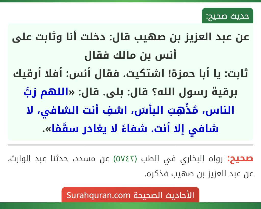 عن عبد العزيز بن صهيب قال: دخلت أنا وثابت على أنس بن مالك فقال
ثابت: يا أبا حمزة! اشتكيت. فقال أنس: أفلا أرقيك برقية رسول الله؟ قال: بلى. قال: «اللهم رَبَّ الناس، مُذْهِبَ البأسَ، اشفِ أنت الشافي، لا شافي إلا أنت. شفاءً لا يغادر سقَمًا».