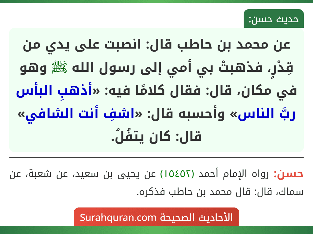 عن محمد بن حاطب قال: انصبت على يدي من قِدْرٍ، فذهبتْ بي أمي إلى رسول الله ﷺ وهو في مكان، قال: فقال كلامًا فيه: «أذهبِ البأس ربَّ الناس» وأحسبه قال: «اشفِ أنت الشافي» قال: كان يتفُلُ. عن محمد بن حاطب قال: انصبت على يدي من قِدْرٍ، فذهبتْ بي أمي إلى رسول الله ﷺ وهو في مكان، قال: فقال كلامًا فيه: «أذهبِ البأس ربَّ الناس» وأحسبه قال: «اشفِ أنت الشافي» قال: كان يتفُلُ.