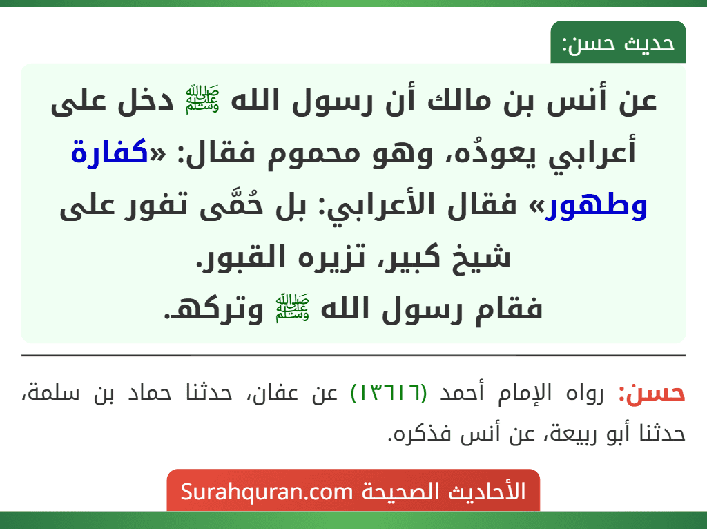 عن أنس بن مالك أن رسول الله ﷺ دخل على أعرابي يعودُه، وهو محموم فقال: «كفارة وطهور» فقال الأعرابي: بل حُمَّى تفور على شيخ كبير، تزيره القبور.
فقام رسول الله ﷺ وتركهـ.