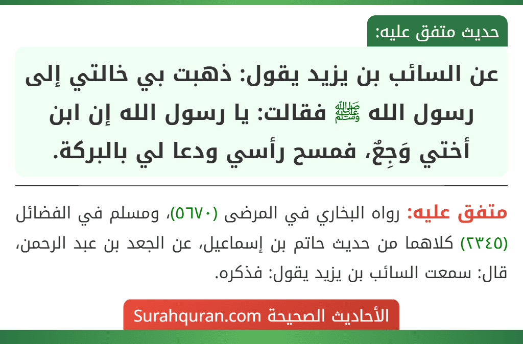 عن السائب بن يزيد يقول: ذهبت بي خالتي إلى رسول الله ﷺ فقالت: يا رسول الله إن ابن أختي وَجِعٌ، فمسح رأسي ودعا لي بالبركة.